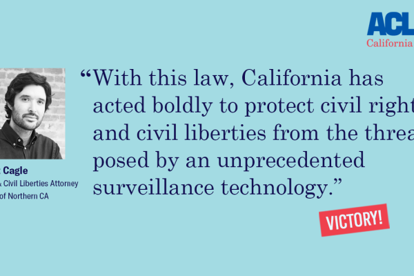 Matt Cagle "With this law, California has acted boldly to protect civil rights and civil liberties from the threats posed by an unprecedented surveillance technology."